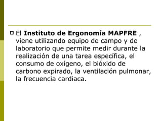 El  Instituto de Ergonomía MAPFRE  , viene utilizando equipo de campo y de laboratorio que permite medir durante la realización de una tarea específica, el consumo de oxígeno, el bióxido de carbono expirado, la ventilación pulmonar, la frecuencia cardiaca. 