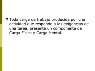 Toda carga de trabajo producida por una actividad que responde a las exigencias de una tarea, presenta un componente de Carga Física y Carga Mental. 
