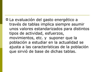 La evaluación del gasto energético a través de tablas implica siempre asumir unos valores estandarizados para distintos tipos de actividad, esfuerzos, movimientos, etc. y  suponer que la población a estudiar en la actualidad se ajusta a las características de la población que sirvió de base de dichas tablas. 