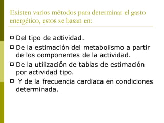 Existen varios métodos para determinar el gasto energético, estos se basan en: Del tipo de actividad. De la estimación del metabolismo a partir de los componentes de la actividad. De la utilización de tablas de estimación por actividad tipo. Y de la frecuencia cardiaca en condiciones determinada. 