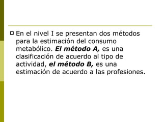 En el nivel I se presentan dos métodos para la estimación del consumo metabólico.  El método A,  es una clasificación de acuerdo al tipo de actividad,  el método B,  es una estimación de acuerdo a las profesiones. 