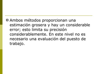 Ambos métodos proporcionan una estimación grosera y hay un considerable error; esto limita su precisión considerablemente. En este nivel no es necesario una evaluación del puesto de trabajo. 