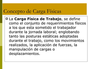 Concepto de Carga Físicas La  Carga Física de Trabajo , se define como el conjunto de requerimientos físicos a los que esta sometido el trabajador durante la jornada laboral; englobando tanto las posturas estáticas adoptadas durante el trabajo, como los movimientos realizados, la aplicación de fuerzas, la manipulación de cargas o desplazamientos. C 