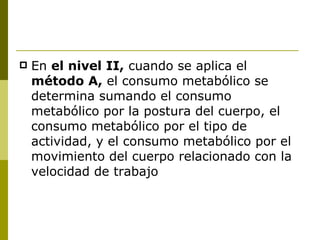En  el nivel II,  cuando se aplica el  método A,  el consumo metabólico se determina sumando el consumo metabólico por la postura del cuerpo, el consumo metabólico por el tipo de actividad, y el consumo metabólico por el movimiento del cuerpo relacionado con la velocidad de trabajo 