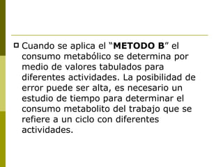 Cuando se aplica el “ METODO B ” el consumo metabólico se determina por medio de valores tabulados para diferentes actividades. La posibilidad de error puede ser alta, es necesario un estudio de tiempo para determinar el consumo metabolito del trabajo que se refiere a un ciclo con diferentes actividades. 