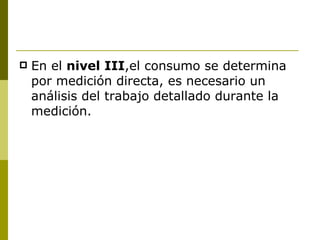 En el  nivel III ,el consumo se determina por medición directa, es necesario un análisis del trabajo detallado durante la medición. 