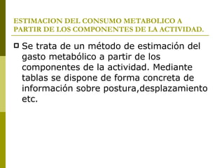 ESTIMACION DEL CONSUMO METABOLICO A PARTIR DE LOS COMPONENTES DE LA ACTIVIDAD. Se trata de un método de estimación del gasto metabólico a partir de los componentes de la actividad. Mediante tablas se dispone de forma concreta de información sobre postura,desplazamiento etc. 