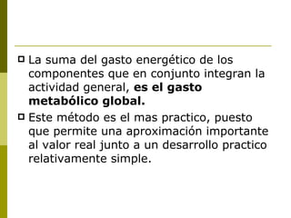 La suma del gasto energético de los componentes que en conjunto integran la actividad general,  es el gasto metabólico global.  Este método es el mas practico, puesto que permite una aproximación importante al valor real junto a un desarrollo practico relativamente simple. 
