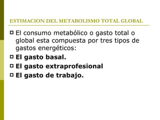 ESTIMACION DEL METABOLISMO TOTAL GLOBAL El consumo metabólico o gasto total o global esta compuesta por tres tipos de gastos energéticos: El gasto basal. El gasto extraprofesional El gasto de trabajo. 