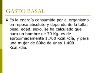GASTO BASAL Es la energía consumida por el organismo en reposo absoluto y depende de la talla, peso, edad, sexo, se ha calculado que para un hombre de 70 Kg. es de aproximadamente 1,700 Kcal./día, y para una mujer de 60kg de unas 1,400 Kcal./día. 