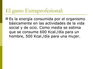 El gasto Extraprofesional: Es la energía consumida por el organismo básicamente en las actividades de la vida social y de ocio. Como media se estima que se consume 600 Kcal./día para un hombre, 500 Kcal./día para una mujer. 