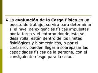 La  evaluación de la Carga Física  en un puesto de trabajo, servirá para determinar si el nivel de exigencias físicas impuestas por la tarea y el entorno donde esta se desarrolla, están dentro de los limites fisiológicos y biomecánicos, o por el contrario, pueden llegar a sobrepasar las capacidades físicas de la persona, con el consiguiente riesgo para la salud. 