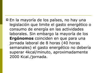 En la mayoría de los países, no hay una legislación que limite el gasto energético o consumo de energía en las actividades laborales. Sin embargo la mayoría de los  Ergónomos  coinciden en que para una jornada laboral de 8 horas (40 horas semanales) el gasto energético no debería superar 4kcal/minuto, aproximadamente 2000 Kcal./jornada. 