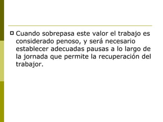 Cuando sobrepasa este valor el trabajo es considerado penoso, y será necesario establecer adecuadas pausas a lo largo de la jornada que permite la recuperación del trabajor. 