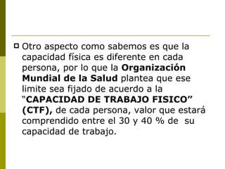 Otro aspecto como sabemos es que la capacidad física es diferente en cada persona, por lo que la  Organización Mundial de la Salud  plantea que ese limite sea fijado de acuerdo a la “ CAPACIDAD DE TRABAJO FISICO” (CTF),  de cada persona, valor que estará comprendido entre el 30 y 40 % de  su capacidad de trabajo. 