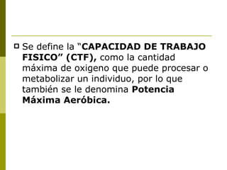 Se define la “ CAPACIDAD DE TRABAJO FISICO” (CTF),  como la cantidad máxima de oxigeno que puede procesar o metabolizar un individuo, por lo que también se le denomina  Potencia Máxima Aeróbica. 