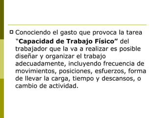 Conociendo el gasto que provoca la tarea “ Capacidad de Trabajo Físico”  del trabajador que la va a realizar es posible diseñar y organizar el trabajo adecuadamente, incluyendo frecuencia de movimientos, posiciones, esfuerzos, forma de llevar la carga, tiempo y descansos, o cambio de actividad. 