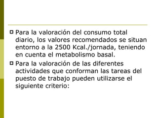 Para la valoración del consumo total diario, los valores recomendados se situan entorno a la 2500 Kcal./jornada, teniendo en cuenta el metabolismo basal. Para la valoración de las diferentes actividades que conforman las tareas del puesto de trabajo pueden utilizarse el siguiente criterio: 