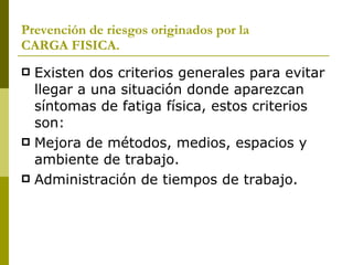 Prevención de riesgos originados por la  CARGA FISICA. Existen dos criterios generales para evitar llegar a una situación donde aparezcan síntomas de fatiga física, estos criterios son: Mejora de métodos, medios, espacios y ambiente de trabajo. Administración de tiempos de trabajo. 