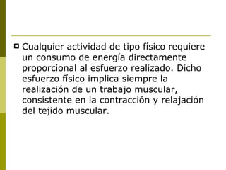 Cualquier actividad de tipo físico requiere un consumo de energía directamente proporcional al esfuerzo realizado. Dicho esfuerzo físico implica siempre la  realización de un trabajo muscular, consistente en la contracción y relajación del tejido muscular.  