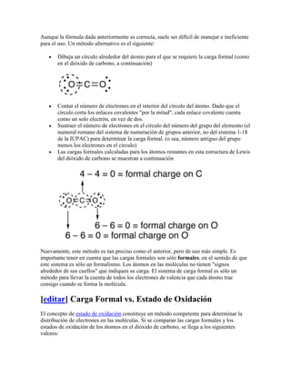 Aunque la fórmula dada anteriormente es correcta, suele ser difícil de manejar e ineficiente
para el uso. Un método alternativo es el siguiente:

       Dibuja un círculo alrededor del átomo para el que se requiere la carga formal (como
       en el dióxido de carbono, a continuación)




       Contar el número de electrones en el interior del círculo del átomo. Dado que el
       círculo corta los enlaces covalentes "por la mitad", cada enlace covalente cuenta
       como un solo electrón, en vez de dos.
       Sustraer el número de electrones en el círculo del número del grupo del elemento (el
       numeral romano del sistema de numeración de grupos anterior, no del sistema 1-18
       de la IUPAC) para determinar la carga formal. (o sea, número antiguo del grupo
       menos los electrones en el círculo)
       Las cargas formales calculadas para los átomos restantes en esta estructura de Lewis
       del dióxido de carbono se muestran a continuación




Nuevamente, este método es tan preciso como el anterior, pero de uso más simple. Es
importante tener en cuenta que las cargas formales son sólo formales, en el sentido de que
este sistema es sólo un formalismo. Los átomos en las moléculas no tienen "signos
alrededor de sus cuellos" que indiquen su carga. El sistema de carga formal es sólo un
método para llevar la cuenta de todos los electrones de valencia que cada átomo trae
consigo cuando se forma la molécula.

[editar] Carga Formal vs. Estado de Oxidación
El concepto de estado de oxidación constituye un método competente para determinar la
distribución de electrones en las moléculas. Si se comparan las cargas formales y los
estados de oxidación de los átomos en el dióxido de carbono, se llega a los siguientes
valores:
 