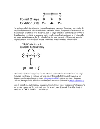 La razón para la diferencia entre estos valores es que las cargas formales y los estados de
oxidación representan fundamentalmente diferentes formas de apreciar la distribución de
electrones en los átomos de la molécula. Con la carga formal, se ausme que los electrones
de cada enlace covalente se separan a partes iguales entre los dos átomos en el enlace (de
ahí surge la división entre dos del método descrito anteriormente). El punto de vista de
cargas formales de la molécula de CO2 se muestra esencialmente a continuación:




El aspecto covalente (compartición) del enlace es sobreenfatizado en el uso de las cargas
formales, puesto que en realidad hay una mayor densidad electrónica alrededor de los
átomos de oxígeno debido a su mayor electronegatividad, comparada con el átomo de
carbono. Esto puede ser visualizado más efectivamente en un mapa de potencial eléctrico.

Con el formalismo del estado de oxidación, los electrones en los enlaces son "otorgados" a
los átomos con mayor electronegatividad. La perspecttiva del estado de oxidación de la
molécula de CO2 se muestra a continuación:
 