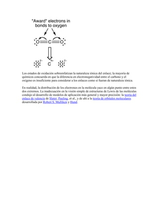 Los estados de oxidación sobreenfatizan la naturaleza iónica del enlace; la mayoría de
químicos concuerda en que la diferencia en electronegatividad entre el carbono y el
oxígeno es insuficiente para considerar a los enlaces como si fueran de naturaleza iónica.

En realidad, la distribución de los electrones en la molécula yace en algún punto entre estos
dos extremos. La inadecuación en la visión simple de estructuras de Lewis de las moléculas
condujo al desarrollo de modelos de aplicación más general y mayor precisión: la teoría del
enlace de valencia de Slater, Pauling, et al., y de ahí a la teoría de orbitales moleculares
desarrollada por Robert S. Mulliken y Hund.
 