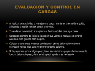 EVALUACIÓN Y CONTROL EN
CARGAS
 Al realizar una actividad o manejar una carga, mantener la espalda erguida,
alineando la región lumbar, dorsal y cervical.
 Trasladar el movimiento a las piernas, flexionándolas para agacharse.
 Colocarse siempre de frente a la acción que vamos a realizar, sin girar la
columna, sino girando solo los pies.
 Colocar la carga que tenemos que levantar dentro del propio centro de
gravedad, nunca lejos para no sobre cargar la columna.
 Si hay que transportar algún peso, tener encuentra las propias limitaciones de
fuerza, del propio peso, de la edad y pedir ayuda si es necesario.
 