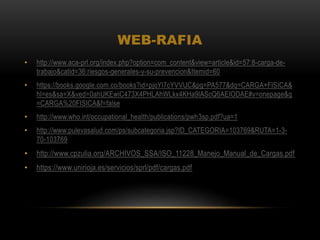 WEB-RAFIA
• http://www.aca-prl.org/index.php?option=com_content&view=article&id=57:8-carga-de-
trabajo&catid=36:riesgos-generales-y-su-prevencion&Itemid=60
• https://books.google.com.co/books?id=pjoYl7cYVVUC&pg=PA577&dq=CARGA+FISICA&
hl=es&sa=X&ved=0ahUKEwiC473X4PHLAhWLkx4KHa9lAScQ6AEIODAE#v=onepage&q
=CARGA%20FISICA&f=false
• http://www.who.int/occupational_health/publications/pwh3sp.pdf?ua=1
• http://www.pulevasalud.com/ps/subcategoria.jsp?ID_CATEGORIA=103769&RUTA=1-3-
70-103769
• http://www.cpzulia.org/ARCHIVOS_SSA/ISO_11228_Manejo_Manual_de_Cargas.pdf
• https://www.unirioja.es/servicios/sprl/pdf/cargas.pdf
 