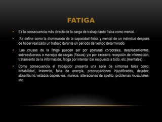 FATIGA
• Es la consecuencia más directa de la carga de trabajo tanto física como mental.
• Se define como la disminución de la capacidad física y mental de un individuo después
de haber realizado un trabajo durante un período de tiempo determinado.
• Las causas de la fatiga pueden ser por posturas corporales, desplazamientos,
sobreesfuerzos o manejos de cargas (físicos) y/o por excesiva recepción de información,
tratamiento de la información, fatiga por intentar dar respuesta a todo, etc.(mentales).
• Como consecuencia el trabajador presenta una serie de síntomas tales como:
irritabilidad, insomnio, falta de energía, preocupaciones injustificadas, dejadez,
absentismo, estados depresivos, mareos, alteraciones de apetito, problemas musculares,
etc.
 