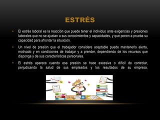 ESTRÉS
• El estrés laboral es la reacción que puede tener el individuo ante exigencias y presiones
laborales que no se ajustan a sus conocimientos y capacidades, y que ponen a prueba su
capacidad para afrontar la situación.
• Un nivel de presión que el trabajador considere aceptable puede mantenerlo alerta,
motivado y en condiciones de trabajar y a prender, dependiendo de los recursos que
disponga y de sus características personales.
• El estrés aparece cuando esa presión se hace excesiva o difícil de controlar,
perjudicando la salud de sus empleados y los resultados de su empresa.
 