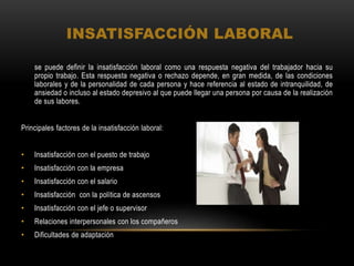INSATISFACCIÓN LABORAL
se puede definir la insatisfacción laboral como una respuesta negativa del trabajador hacia su
propio trabajo. Esta respuesta negativa o rechazo depende, en gran medida, de las condiciones
laborales y de la personalidad de cada persona y hace referencia al estado de intranquilidad, de
ansiedad o incluso al estado depresivo al que puede llegar una persona por causa de la realización
de sus labores.
Principales factores de la insatisfacción laboral:
• Insatisfacción con el puesto de trabajo
• Insatisfacción con la empresa
• Insatisfacción con el salario
• Insatisfacción con la política de ascensos
• Insatisfacción con el jefe o supervisor
• Relaciones interpersonales con los compañeros
• Dificultades de adaptación
 