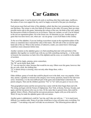 Car Games
The alphabet game: it can be played with cards or anything other than cards-signs, mailboxes,
the names of cars even support the sky, and if so happy as aircraft of the past you should go.

Each person must find each letter of the alphabet, called, that they (not screaming but) how you
can find them. The winner is who first finds all 26 letters in the order. Of course, there are many
possible tracks side in this game. Interesting the colours of the cars, the birds of the wall, sparks,
the discussion of birds in General or to sit on fences. There are variants, as well. Can be limited
to the red car registration plates. Or in the Green cars. Or Interstate on cars. Another page of
game that was more travel, saw, when can - see our group - a car of all States in the country.

To the set of the alphabet, if you are looking everywhere except on the registration plates of the
letters us sometimes have road and the value of the teams. The left side of the car and the right-
hand side of the car. When in the territory of unknown, reader, you cannot know which page
could have more characters before time.

Another variation on the alphabet game is to find something that start with each letter of the
alphabet, that together we would (I spy with my eye little something starting by....). In the order
in General, but sometimes we had a list of the alphabet and the cross, we would be in the middle
of nowhere.

"The" could be Apple, antenna, arrow somewhere.
The "B" can be build, Bush, Bull.
"C" was not step for a dare, because that would be too easy. Others were fair game, however, that
the cat, sofa, clock, the clothing line.
"X" is almost always a crossing, since not only other things there, with a
"X" on it.

Older children: games of words that could be played even in the dark, were very popular. A first
idea, animal, vegetable or mineral in the category were twenty questions, based on the television
series. Sometimes, it is the most difficult part of the game and needed help to determine the
parent category. Then ask the children questions "Yes" or "no" until you guess or was at a loss.

That geographical names and the next person has a name with the letter began them end with.
The string can begin with the Yemen of Afghanistan, New York, in Korea, Norway, Sweden, and
again, until the last person who was at a loss. Or the same idea in general terms, that could be
applied. Select a Word, a Word and the next person pickaxes, begins with you at the end of a
Word. Or may be made the alphabet game with own names.

Another game is alphabetical, could be "one trip, and I take one with me...". "or is much more
difficult, in a random order. Some of our trips would have to have all trains carry everything. For
example "" I am taking a trip and I will take me an aristocrat." The following person adds an
 