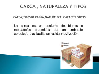 CARGA; TIPOS DE CARGA, NATURALEZA , CARACTERISTICAS
La carga es un conjunto de bienes o
mercancías protegidas por un embalaje
apropiado que facilita su rápida movilización.
 