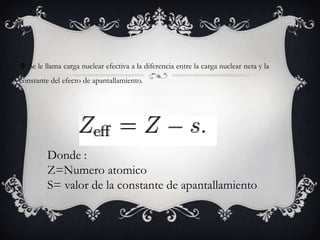  Se le llama carga nuclear efectiva a la diferencia entre la carga nuclear neta y la
constante del efecto de apantallamiento.




         Donde :
         Z=Numero atomico
         S= valor de la constante de apantallamiento
 
