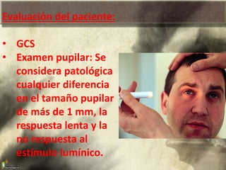 Evaluación del paciente:
• GCS
• Examen pupilar: Se
considera patológica
cualquier diferencia
en el tamaño pupilar
de más de 1 mm, la
respuesta lenta y la
no respuesta al
estímulo lumínico.
 