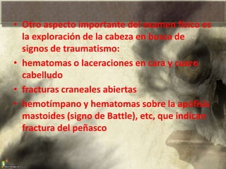 • Otro aspecto importante del examen físico es
la exploración de la cabeza en busca de
signos de traumatismo:
• hematomas o laceraciones en cara y cuero
cabelludo
• fracturas craneales abiertas
• hemotímpano y hematomas sobre la apófisis
mastoides (signo de Battle), etc, que indican
fractura del peñasco
 