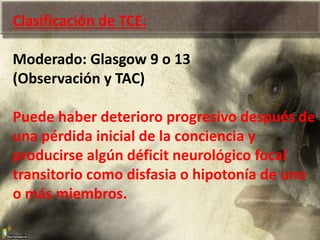 Clasificación de TCE:
Moderado: Glasgow 9 o 13
(Observación y TAC)
Puede haber deterioro progresivo después de
una pérdida inicial de la conciencia y
producirse algún déficit neurológico focal
transitorio como disfasia o hipotonía de uno
o más miembros.
 