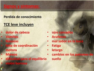 Signos y sintomas:
Perdida de conocimiento
TCE leve incluyen
• dolor de cabeza
• Vómitos
• Náuseas
• falta de coordinación
motora
• Mareos
• dificultad para el equilibrio
• visión borrosa
• ojos cansados
• Acufenos
• mal sabor en la boca
• Fatiga
• letargo
• cambios en los patrones de
sueño
 