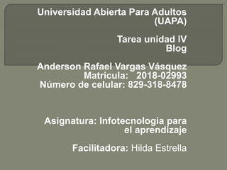 Universidad Abierta Para Adultos
(UAPA)
Tarea unidad lV
Blog
Anderson Rafael Vargas Vásquez
Matricula: 2018-02993
Número de celular: 829-318-8478
Asignatura: Infotecnologia para
el aprendizaje
Facilitadora: Hilda Estrella
 