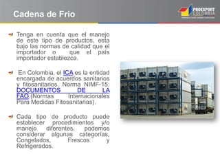 Cadena de Frio

Tenga en cuenta que el manejo
de este tipo de productos, esta
bajo las normas de calidad que el
importador o       que el país
importador establezca.

 En Colombia, el ICA es la entidad
encargada de acuerdos sanitarios
y fitosanitarios. Norma NIMF-15:
DOCUMENTOS             DE       LA
FAO.(Normas        Internacionales
Para Medidas Fitosanitarias).

Cada tipo de producto puede
establecer procedimientos y/o
manejo    diferentes,  podemos
considerar algunas categorías,
Congelados,       Frescos    y
Refrigerados.
 