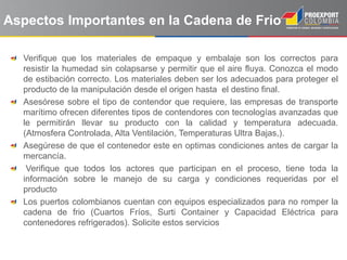 Aspectos Importantes en la Cadena de Frio

  Verifique que los materiales de empaque y embalaje son los correctos para
  resistir la humedad sin colapsarse y permitir que el aire fluya. Conozca el modo
  de estibación correcto. Los materiales deben ser los adecuados para proteger el
  producto de la manipulación desde el origen hasta el destino final.
  Asesórese sobre el tipo de contendor que requiere, las empresas de transporte
  marítimo ofrecen diferentes tipos de contendores con tecnologías avanzadas que
  le permitirán llevar su producto con la calidad y temperatura adecuada.
  (Atmosfera Controlada, Alta Ventilación, Temperaturas Ultra Bajas,).
  Asegúrese de que el contenedor este en optimas condiciones antes de cargar la
  mercancía.
   Verifique que todos los actores que participan en el proceso, tiene toda la
  información sobre le manejo de su carga y condiciones requeridas por el
  producto
  Los puertos colombianos cuentan con equipos especializados para no romper la
  cadena de frio (Cuartos Fríos, Surti Container y Capacidad Eléctrica para
  contenedores refrigerados). Solicite estos servicios
 
