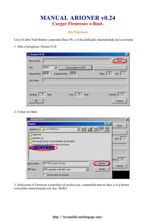 MANUAL ARIONER v0.24                              Cargar Firmware o Boot.                                           (By Popiman)Con el Cable Null Modem conectado Deco>Pc y el decodificador desenchufado de la corriente1. Abre el programa Arioner 0.242. Cickar en Open.3. Selecciona el Firmware a transferir (el archico auc ,compatible para tu deco o el q hemosconvertido anteriormente con Auc Hedit )                              http://krimo666.mylivepage.com/ 