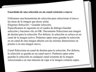Guardado de una selección en un canal existente o nuevo

Utilizamos una herramienta de selección para seleccionar el área o
las áreas de la imagen que desee aislar.
Elegimos Selección > Guardar selección.
Especificamos lo siguiente en el cuadro de diálogo Guardar
selección y hacemos clic en OK: Documento Selecciona una imagen
de destino para la selección. Por defecto, la selección se coloca en un
canal de la imagen activa. Podemos optar entre guardar la selección
en un canal de otra imagen abierta con las mismas dimensiones en
píxeles o en una imagen nueva.

Canal Selecciona un canal de destino para la selección. Por defecto,
la selección se guarda en un canal nuevo. Podemos optar entre
guardar la selección en cualquier canal existente de la imagen
seleccionada o en una máscara de capa si la imagen contiene capas.
 