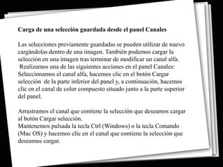 Carga de una selección guardada desde el panel Canales

Las selecciones previamente guardadas se pueden utilizar de nuevo
cargándolas dentro de una imagen. También podemos cargar la
selección en una imagen tras terminar de modificar un canal alfa.
 Realizamos una de las siguientes acciones en el panel Canales:
Seleccionamos el canal alfa, hacemos clic en el botón Cargar
selección de la parte inferior del panel y, a continuación, hacemos
clic en el canal de color compuesto situado junto a la parte superior
del panel.

Arrastramos el canal que contiene la selección que deseamos cargar
al botón Cargar selección.
Mantenemos pulsada la tecla Ctrl (Windows) o la tecla Comando
(Mac OS) y hacemos clic en el canal que contiene la selección que
deseamos cargar.
 