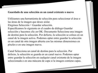 Guardado de una selección en un canal existente o nuevo

Utilizamos una herramienta de selección para seleccionar el área o
las áreas de la imagen que desee aislar.
Elegimos Selección > Guardar selección.
Especificamos lo siguiente en el cuadro de diálogo Guardar
selección y hacemos clic en OK: Documento Selecciona una imagen
de destino para la selección. Por defecto, la selección se coloca en un
canal de la imagen activa. Podemos optar entre guardar la selección
en un canal de otra imagen abierta con las mismas dimensiones en
píxeles o en una imagen nueva.

Canal Selecciona un canal de destino para la selección. Por
defecto, la selección se guarda en un canal nuevo. Podemos optar
entre guardar la selección en cualquier canal existente de la imagen
seleccionada o en una máscara de capa si la imagen contiene capas.
 