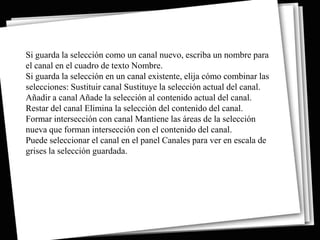 Si guarda la selección como un canal nuevo, escriba un nombre para
el canal en el cuadro de texto Nombre.
Si guarda la selección en un canal existente, elija cómo combinar las
selecciones: Sustituir canal Sustituye la selección actual del canal.
Añadir a canal Añade la selección al contenido actual del canal.
Restar del canal Elimina la selección del contenido del canal.
Formar intersección con canal Mantiene las áreas de la selección
nueva que forman intersección con el contenido del canal.
Puede seleccionar el canal en el panel Canales para ver en escala de
grises la selección guardada.
 