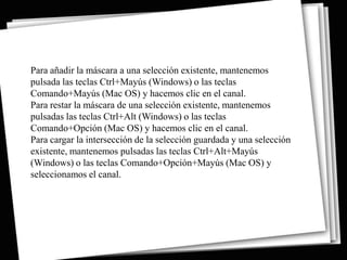 Para añadir la máscara a una selección existente, mantenemos
pulsada las teclas Ctrl+Mayús (Windows) o las teclas
Comando+Mayús (Mac OS) y hacemos clic en el canal.
Para restar la máscara de una selección existente, mantenemos
pulsadas las teclas Ctrl+Alt (Windows) o las teclas
Comando+Opción (Mac OS) y hacemos clic en el canal.
Para cargar la intersección de la selección guardada y una selección
existente, mantenemos pulsadas las teclas Ctrl+Alt+Mayús
(Windows) o las teclas Comando+Opción+Mayús (Mac OS) y
seleccionamos el canal.
 