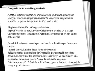 Carga de una selección guardada

Nota: si estamos cargando una selección guardada desde otra
imagen, debemos asegurarnos abrirla. Debemos asegurarnos
también de que la imagen de destino esté activa.

Elegimos Selección > Cargar selección.
Especificamos las opciones de Origen en el cuadro de diálogo
Cargar selección: Documento Permite seleccionar el origen que se
debe cargar.

Canal Selecciona el canal que contiene la selección que deseamos
cargar.
Invertir Selecciona las áreas no seleccionadas.
Seleccionamos una opción de Operación para especificar cómo
deseamos combinar las selecciones si la imagen ya cuenta con una
selección: Selección nueva Añade la selección cargada.
Añadir a selección Añade la selección cargada a las selecciones de la
imagen ya existentes.
 