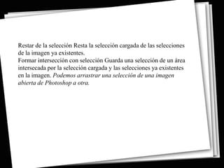 Restar de la selección Resta la selección cargada de las selecciones
de la imagen ya existentes.
Formar intersección con selección Guarda una selección de un área
intersecada por la selección cargada y las selecciones ya existentes
en la imagen. Podemos arrastrar una selección de una imagen
abierta de Photoshop a otra.
 